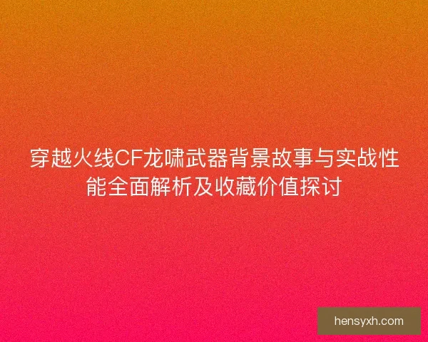 穿越火线CF龙啸武器背景故事与实战性能全面解析及收藏价值探讨