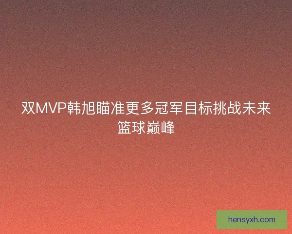 双MVP韩旭瞄准更多冠军目标挑战未来篮球巅峰